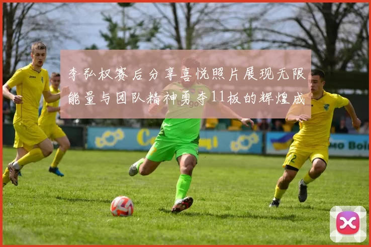 李弘权赛后分享喜悦照片展现无限能量与团队精神勇夺11板的辉煌成就