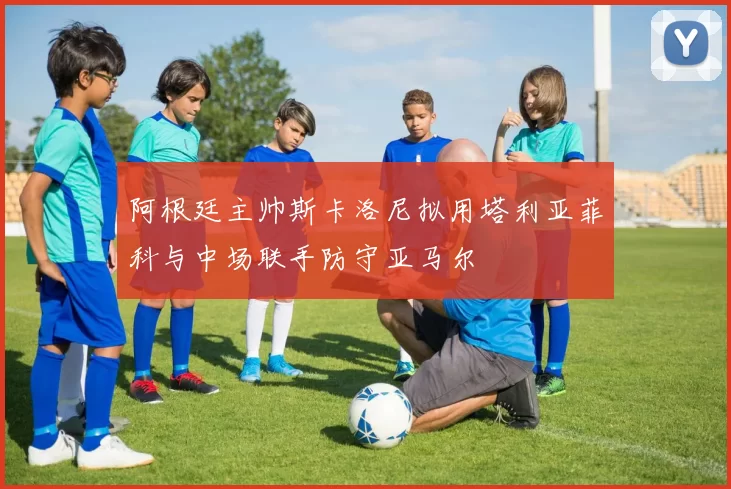 阿根廷主帅斯卡洛尼拟用塔利亚菲科与中场联手防守亚马尔