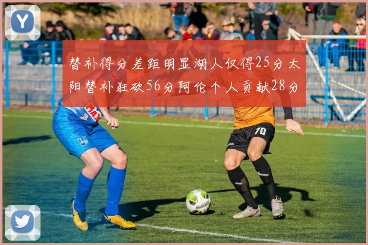 替补得分差距明显湖人仅得25分太阳替补狂砍56分阿伦个人贡献28分