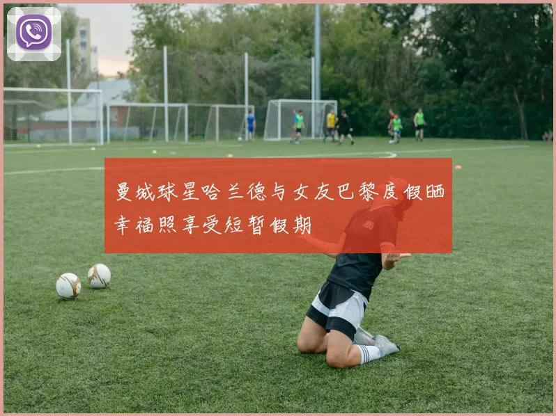 曼城球星哈兰德与女友巴黎度假晒幸福照享受短暂假期