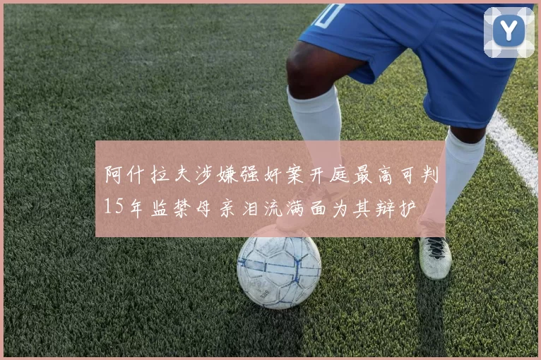 阿什拉夫涉嫌强奸案开庭最高可判15年监禁母亲泪流满面为其辩护