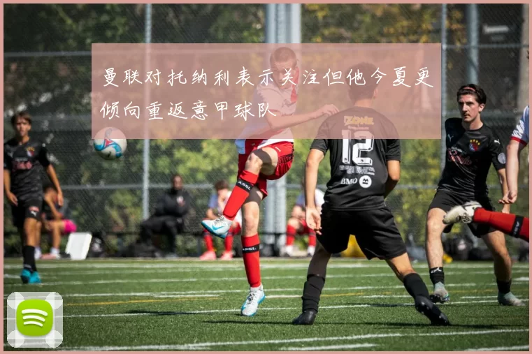 曼联对托纳利表示关注但他今夏更倾向重返意甲球队
