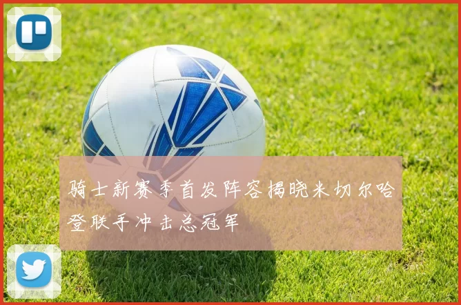 骑士新赛季首发阵容揭晓米切尔哈登联手冲击总冠军