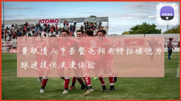 曼联情人节套餐亮相老特拉福德为球迷提供浪漫体验