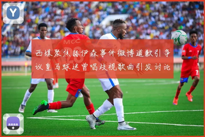 西媒聚焦赫伊森事件微博道歉引争议皇马球迷曾唱歧视歌曲引发讨论