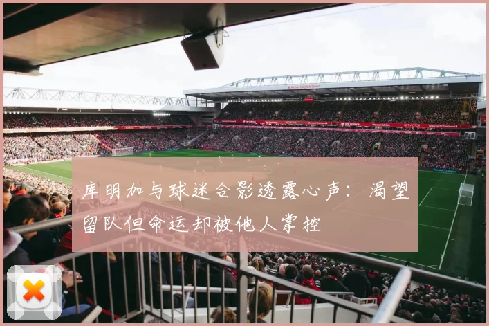 库明加与球迷合影透露心声：渴望留队但命运却被他人掌控