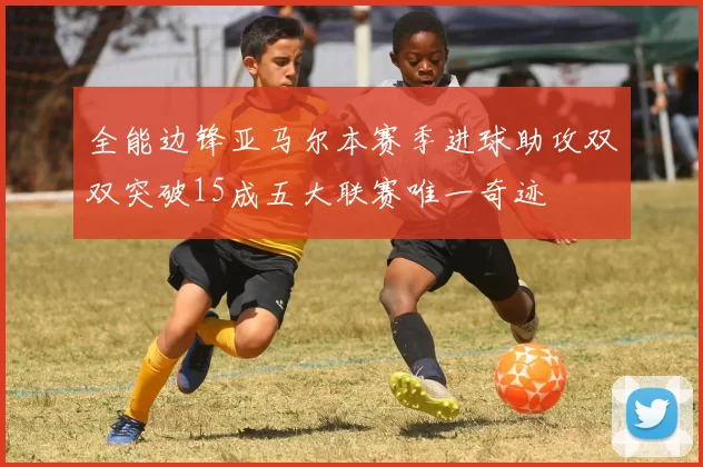 全能边锋亚马尔本赛季进球助攻双双突破15成五大联赛唯一奇迹