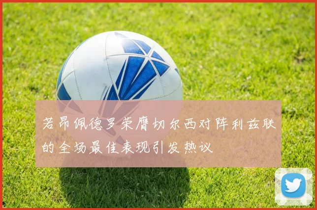 若昂佩德罗荣膺切尔西对阵利兹联的全场最佳表现引发热议