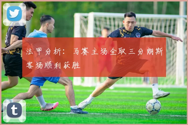 法甲分析：马赛主场全取三分朗斯客场顺利获胜