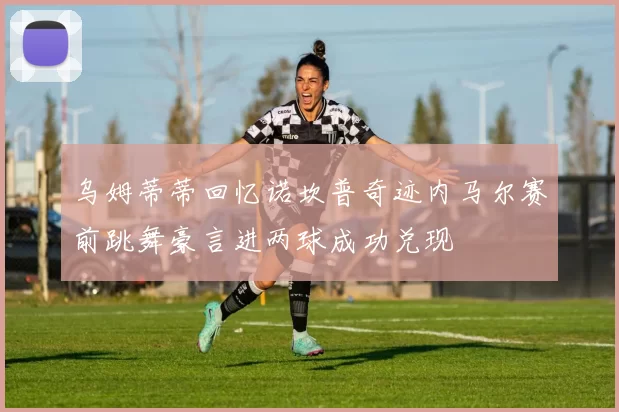 乌姆蒂蒂回忆诺坎普奇迹内马尔赛前跳舞豪言进两球成功兑现