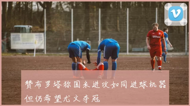 赞布罗塔称国米进攻如同进球机器但仍希望尤文夺冠