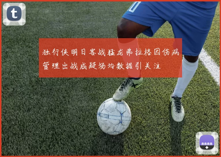 独行侠明日客战猛龙弗拉格因伤病管理出战成疑场均数据引关注