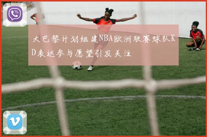 大巴黎计划组建NBA欧洲联赛球队KD表达参与愿望引发关注