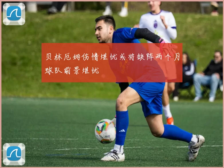 贝林厄姆伤情堪忧或将缺阵两个月球队前景堪忧