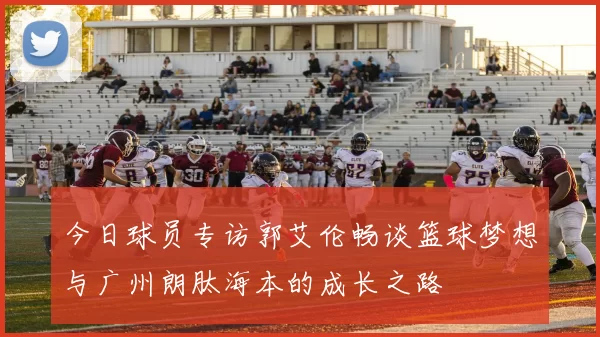 今日球员专访郭艾伦畅谈篮球梦想与广州朗肽海本的成长之路