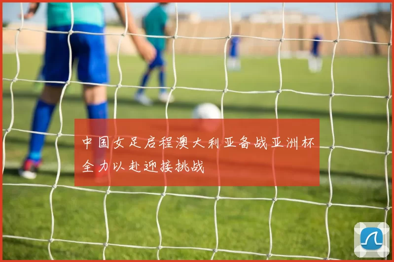 中国女足启程澳大利亚备战亚洲杯全力以赴迎接挑战