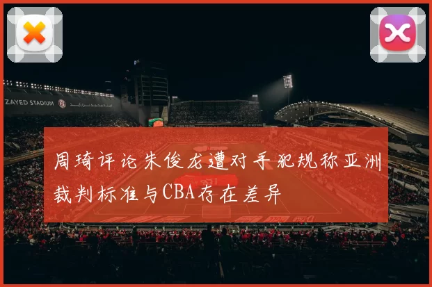 周琦评论朱俊龙遭对手犯规称亚洲裁判标准与CBA存在差异