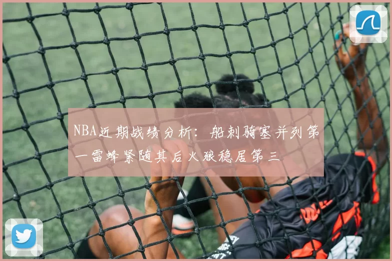 NBA近期战绩分析：船刺骑塞并列第一雷蜂紧随其后火狼稳居第三
