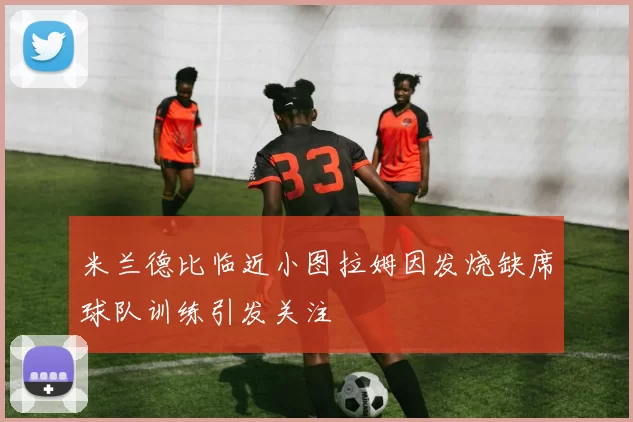 米兰德比临近小图拉姆因发烧缺席球队训练引发关注